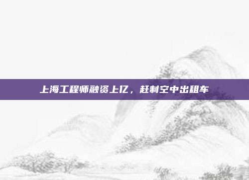 上海工程师融资上亿,赶制空中出租车