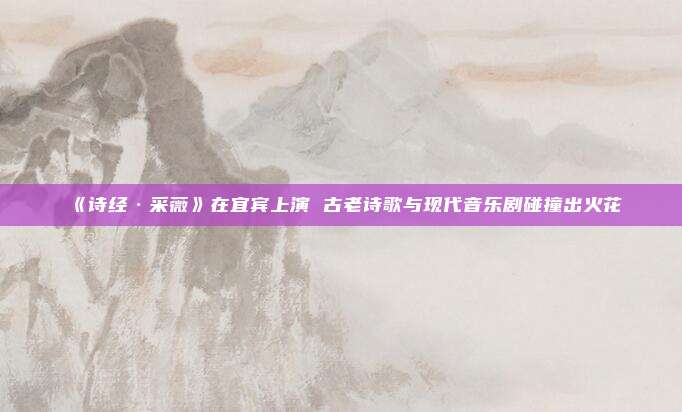 《诗经·采薇》在宜宾上演 古老诗歌与现代音乐剧碰撞出火花