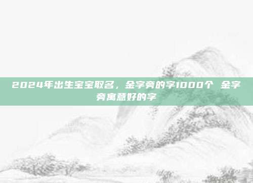 2024年出生宝宝取名，金字旁的字1000个 金字旁寓意好的字