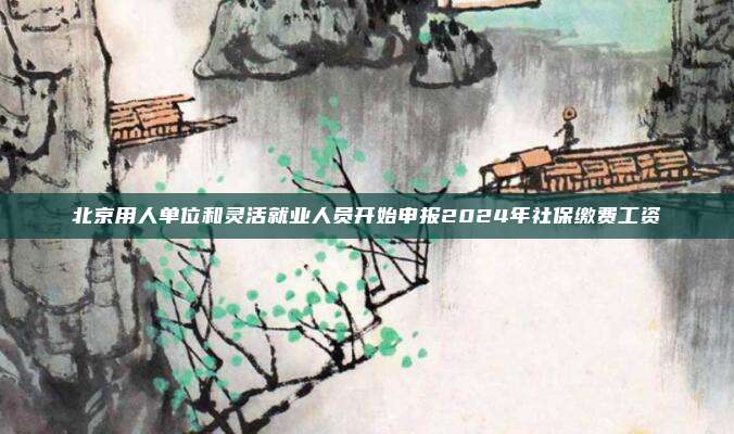 北京用人单位和灵活就业人员开始申报2024年社保缴费工资
