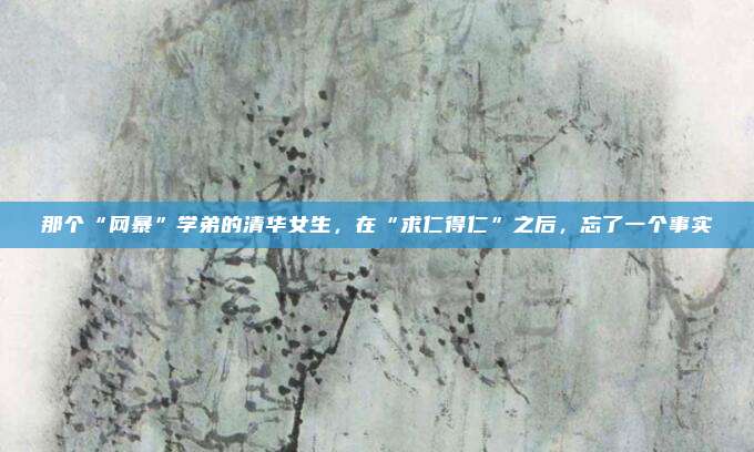 那个“网暴”学弟的清华女生，在“求仁得仁”之后，忘了一个事实