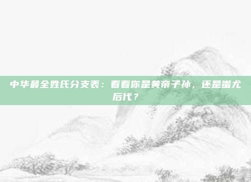 中华最全姓氏分支表：看看你是黄帝子孙，还是蚩尤后代？
