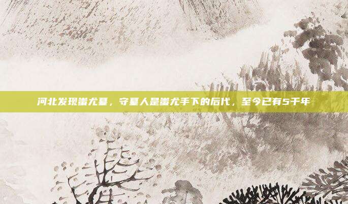 河北发现蚩尤墓，守墓人是蚩尤手下的后代，至今已有5千年