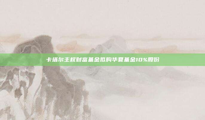 卡塔尔主权财富基金拟购华夏基金10%股份