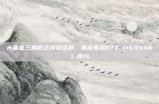 大基金三期概念持续活跃，集成电路ETF（159546）涨1%