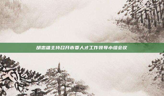 胡忠雄主持召开市委人才工作领导小组会议