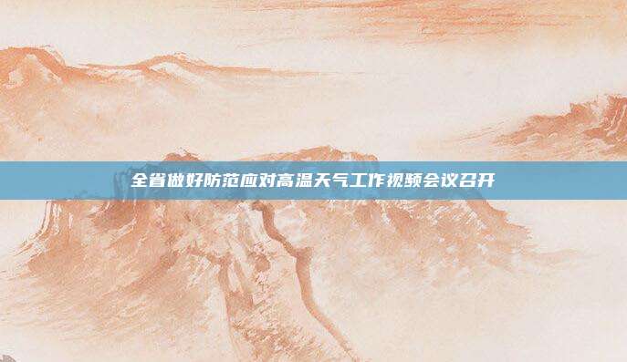 全省做好防范应对高温天气工作视频会议召开