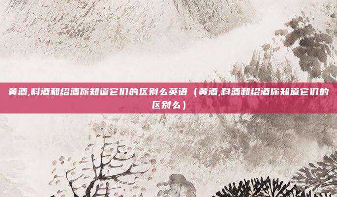 黄酒,料酒和绍酒你知道它们的区别么英语(黄酒,料酒和绍酒你知道它们的区别么)