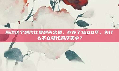 原创这个朝代比夏朝先出现，存在了1600年，为什么不在朝代顺序表中？