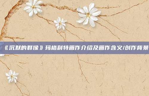 《沉默的群像》玛格利特画作介绍及画作含义/创作背景