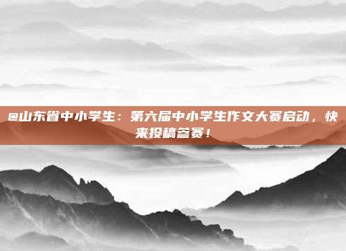 @山东省中小学生：第六届中小学生作文大赛启动，快来投稿参赛！