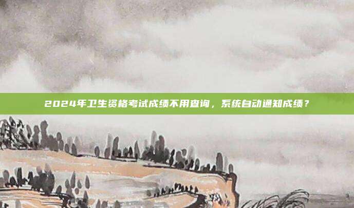 2024年卫生资格考试成绩不用查询，系统自动通知成绩？