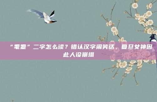 “耄耋”二字怎么读？错认汉字闹笑话，复旦女神因此人设崩塌