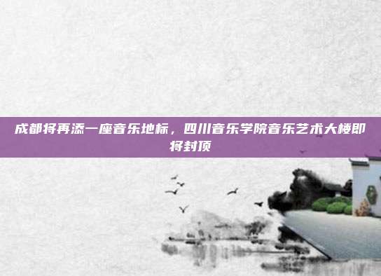 成都将再添一座音乐地标，四川音乐学院音乐艺术大楼即将封顶