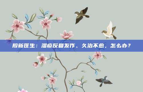 殷新医生：湿疹反复发作、久治不愈，怎么办？