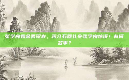 张学良赠金表贺寿，蒋介石回礼令张学良惊讶！有何故事？