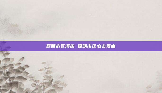 昆明市区海拔 昆明市区必去景点
