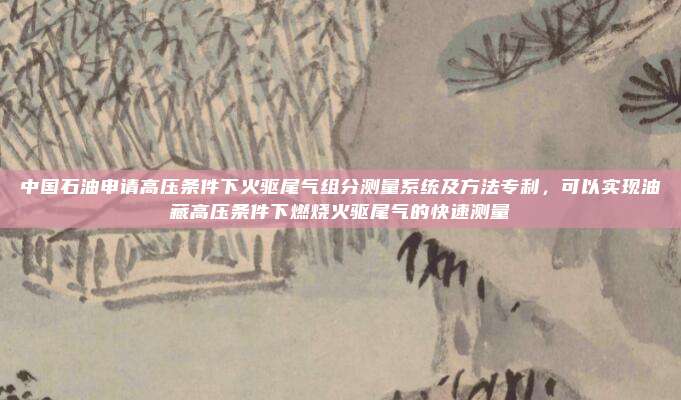 中国石油申请高压条件下火驱尾气组分测量系统及方法专利，可以实现油藏高压条件下燃烧火驱尾气的快速测量