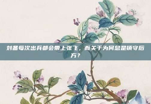 刘备每次出兵都会带上张飞，而关于为何总是镇守后方？
