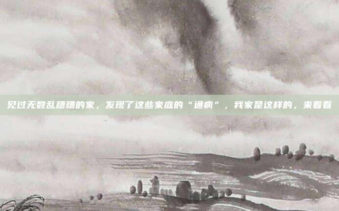见过无数乱糟糟的家，发现了这些家庭的“通病”，我家是这样的，来看看