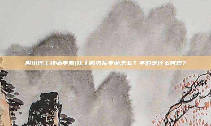 四川理工技师学院|化工制药系专业怎么？学的是什么内容？