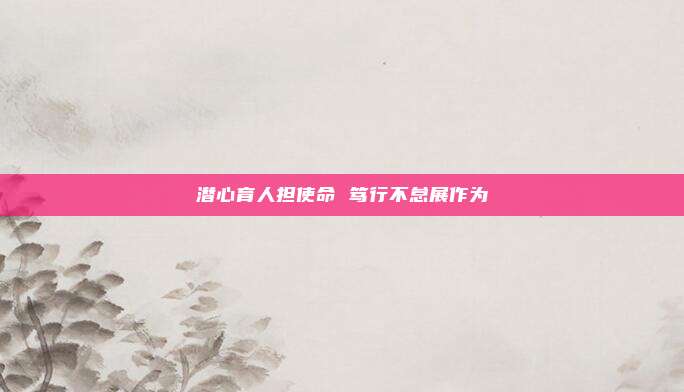 潜心育人担使命 笃行不怠展作为