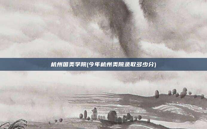 杭州国美学院(今年杭州美院录取多少分)