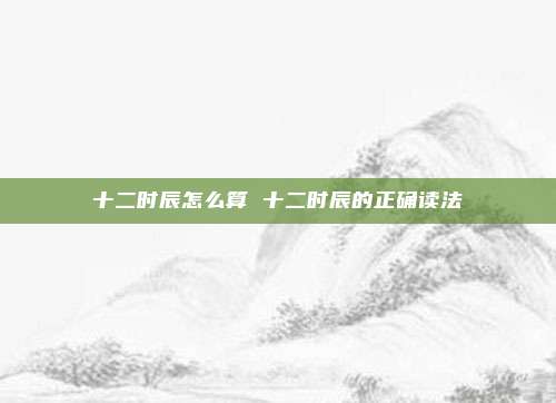 十二时辰怎么算 十二时辰的正确读法