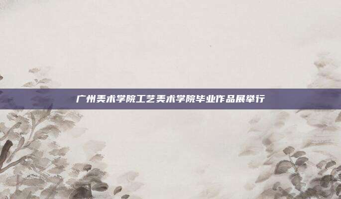 广州美术学院工艺美术学院毕业作品展举行