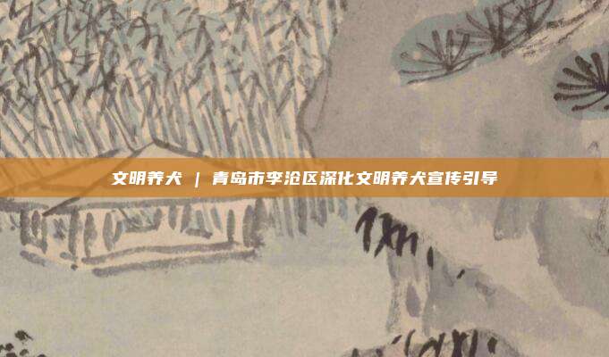 文明养犬 | 青岛市李沧区深化文明养犬宣传引导