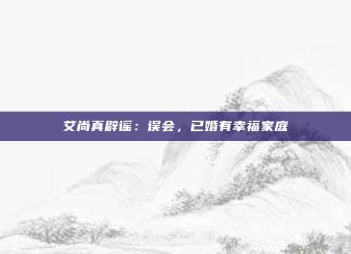 艾尚真辟谣：误会，已婚有幸福家庭
