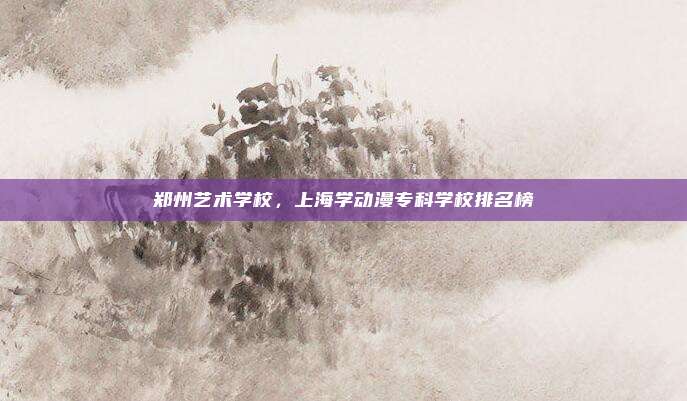 郑州艺术学校，上海学动漫专科学校排名榜