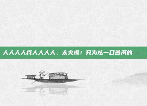 人人人人我人人人人，太火爆！只为炫一口普洱的……