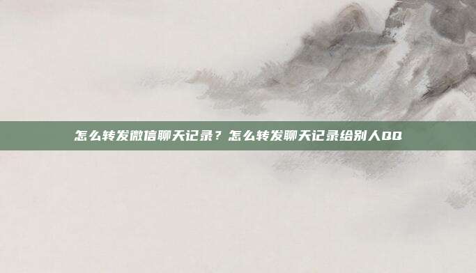 怎么转发微信聊天记录?怎么转发聊天记录给别人QQ