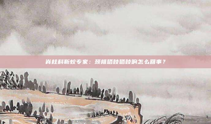 脊柱科靳蛟专家：颈椎咯吱咯吱响怎么回事？