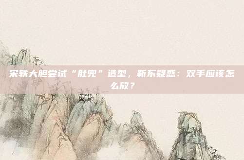 宋轶大胆尝试“肚兜”造型，靳东疑惑：双手应该怎么放？