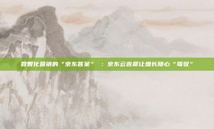 数智化营销的“京东答案” ：京东云言犀让增长随心“驾驭”