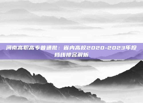 河南高职高专普通批：省内高校2020-2023年投档线排名解析