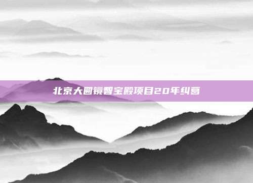 北京大圆镜智宝殿项目20年纠葛