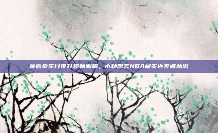 余嘉豪生日夜打爆杨瀚森，小杨想去NBA确实还差点意思