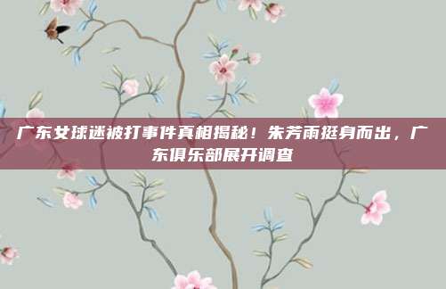 广东女球迷被打事件真相揭秘！朱芳雨挺身而出，广东俱乐部展开调查