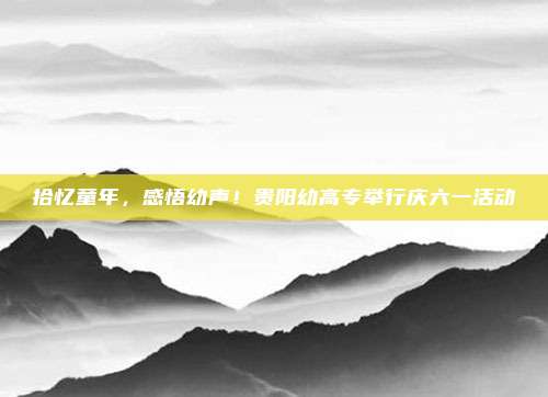 拾忆童年，感悟幼声！贵阳幼高专举行庆六一活动