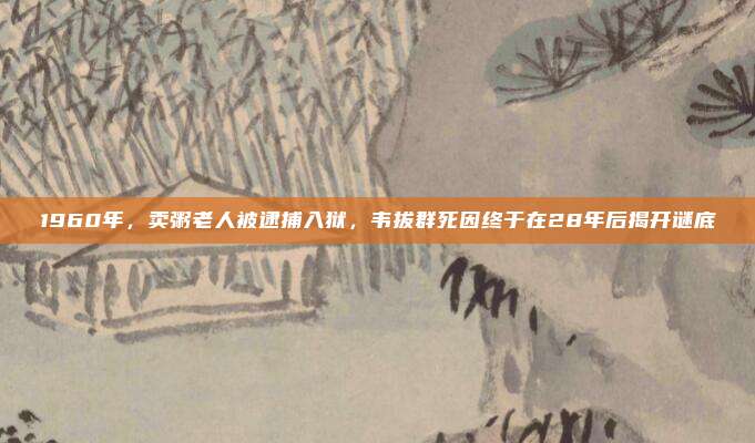 1960年，卖粥老人被逮捕入狱，韦拔群死因终于在28年后揭开谜底