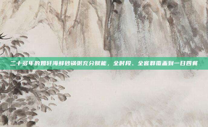 二十多年的如轩海鲜砂锅粥充分赋能，全时段、全客群覆盖到一日四餐