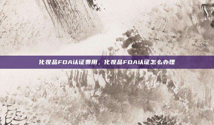 化妆品FDA认证费用，化妆品FDA认证怎么办理