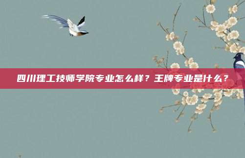 四川理工技师学院专业怎么样？王牌专业是什么？