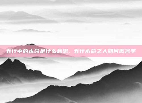 五行中的木命是什么意思, 五行木命之人如何取名字