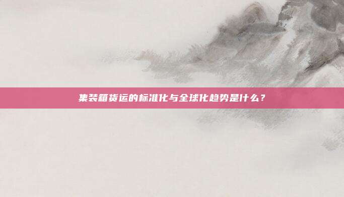 集装箱货运的标准化与全球化趋势是什么？