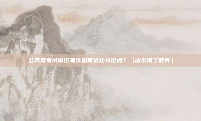 公务员考试申论写作如何优化分论点？【山东博学教育】