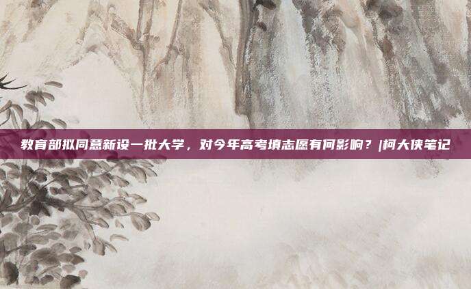 教育部拟同意新设一批大学，对今年高考填志愿有何影响？|柯大侠笔记